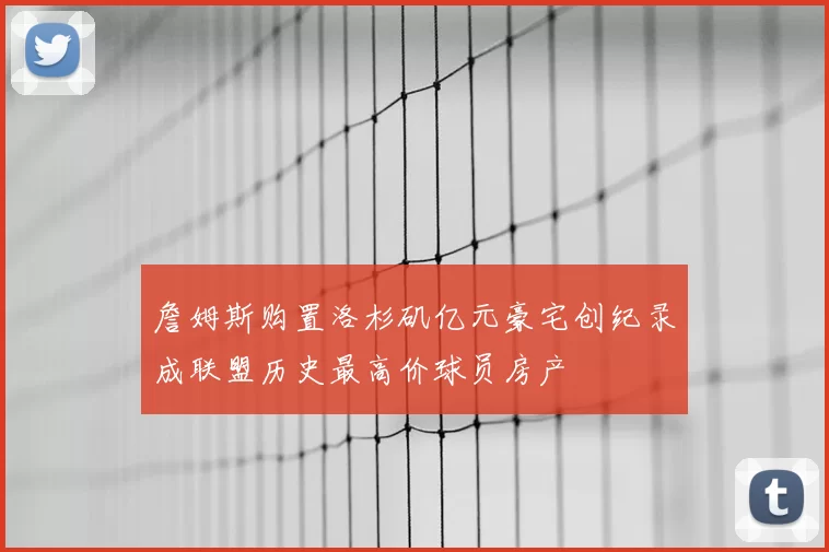 詹姆斯购置洛杉矶亿元豪宅创纪录成联盟历史最高价球员房产