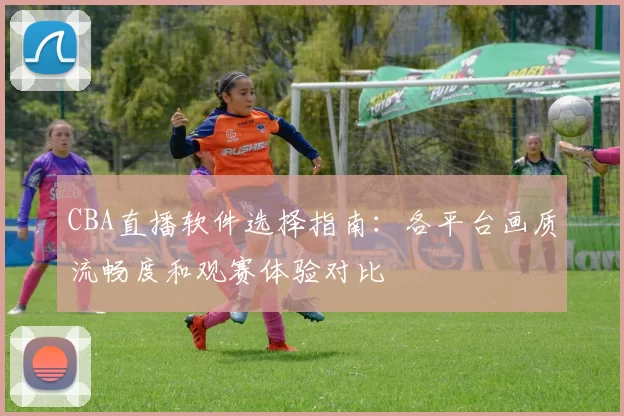 CBA直播软件选择指南：各平台画质流畅度和观赛体验对比