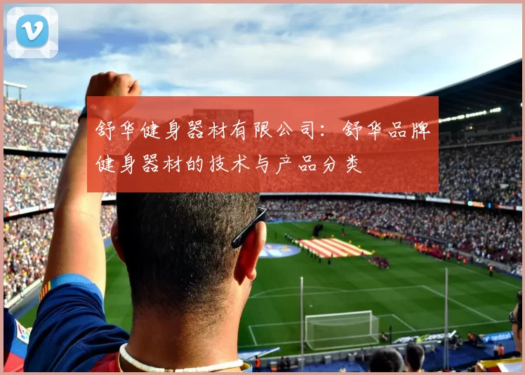 舒华健身器材有限公司：舒华品牌健身器材的技术与产品分类