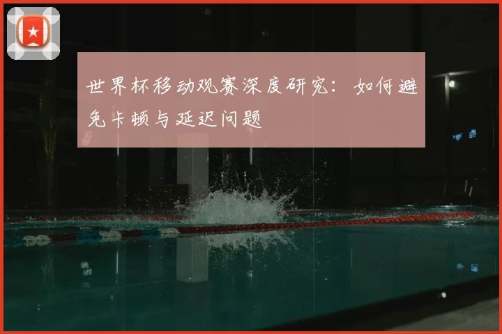 世界杯移动观赛深度研究：如何避免卡顿与延迟问题