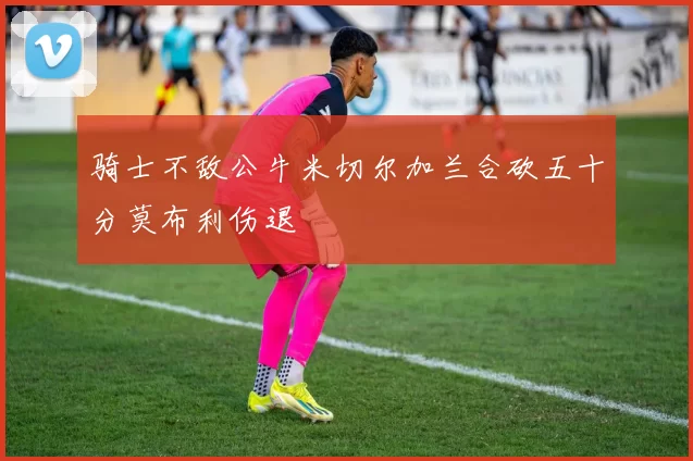 骑士不敌公牛米切尔加兰合砍五十分莫布利伤退