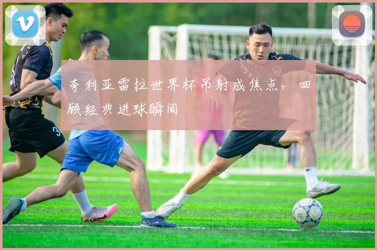 夸利亚雷拉世界杯吊射成焦点,回顾经典进球瞬间