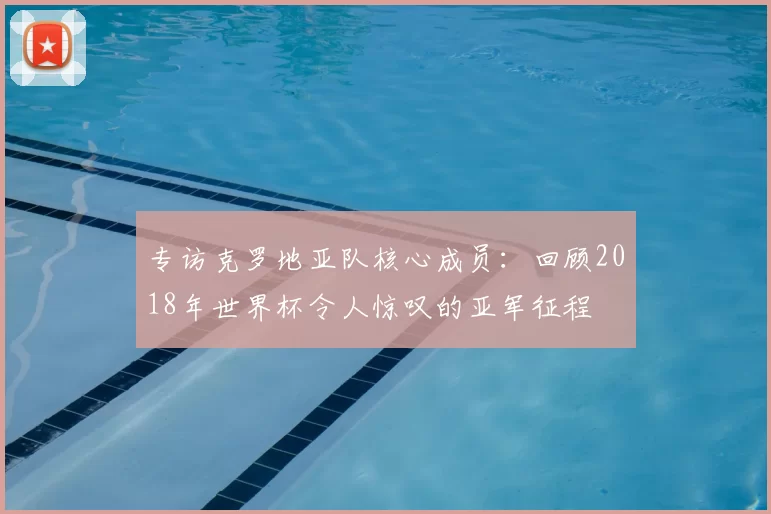专访克罗地亚队核心成员：回顾2018年世界杯令人惊叹的亚军征程