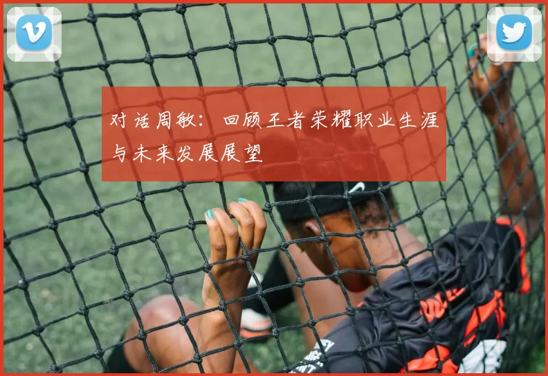对话周敏：回顾王者荣耀职业生涯与未来发展展望