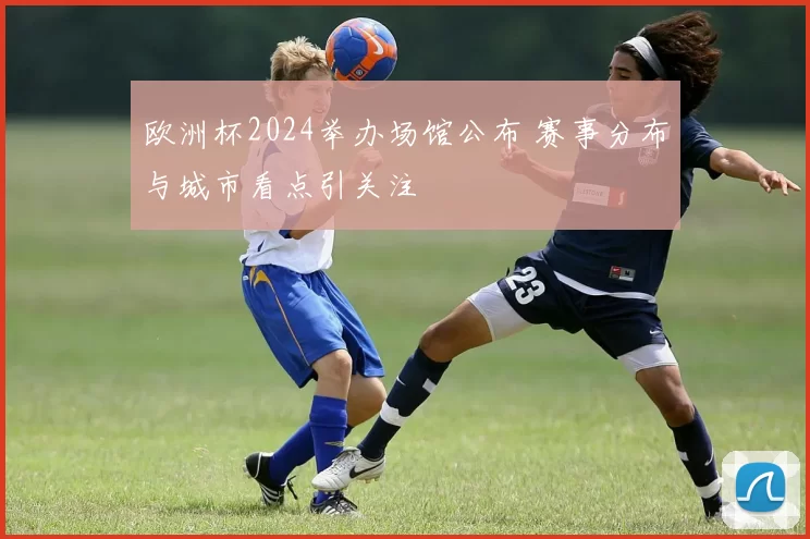 欧洲杯2024举办场馆公布 赛事分布与城市看点引关注