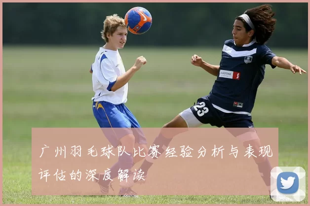 广州羽毛球队比赛经验分析与表现评估的深度解读