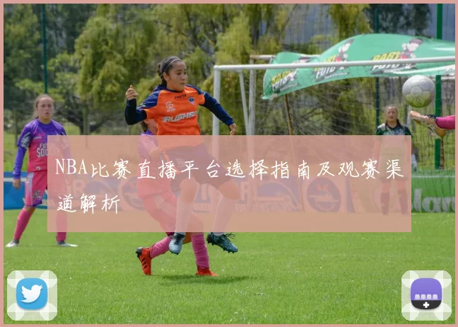 NBA比赛直播平台选择指南及观赛渠道解析