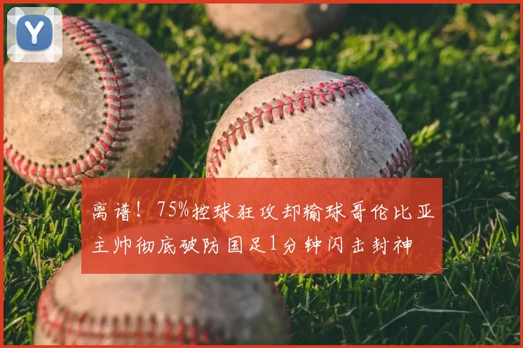 离谱！75%控球狂攻却输球哥伦比亚主帅彻底破防国足1分钟闪击封神