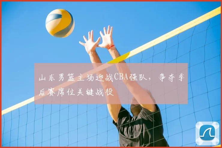 山东男篮主场迎战CBA强队，争夺季后赛席位关键战役