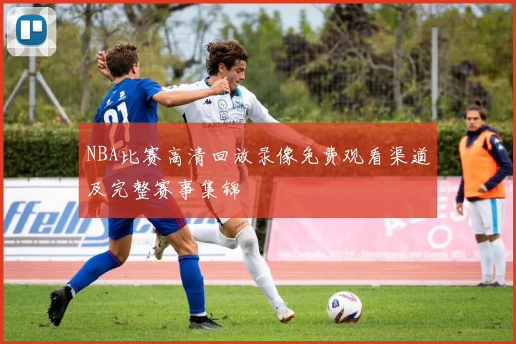 NBA比赛高清回放录像免费观看渠道及完整赛事集锦