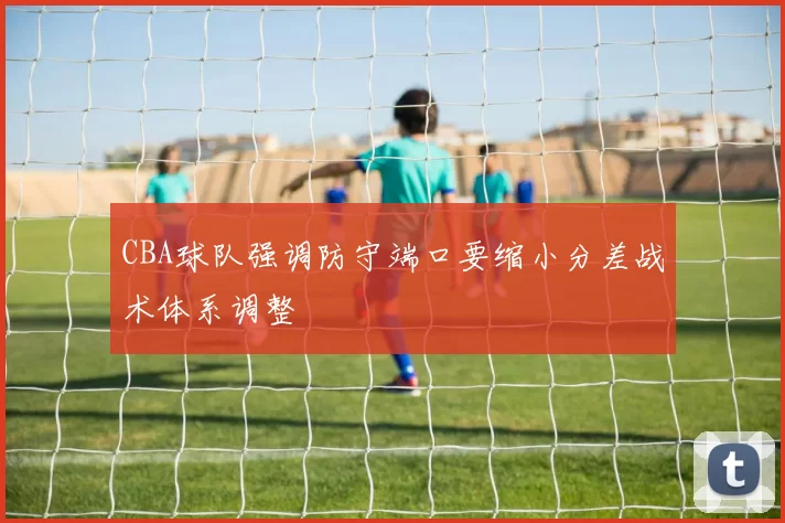 CBA球队强调防守端口要缩小分差战术体系调整