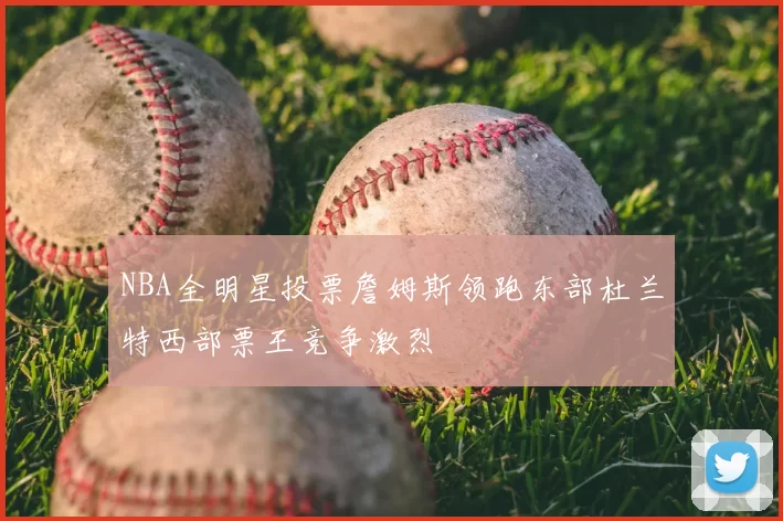 NBA全明星投票詹姆斯领跑东部杜兰特西部票王竞争激烈