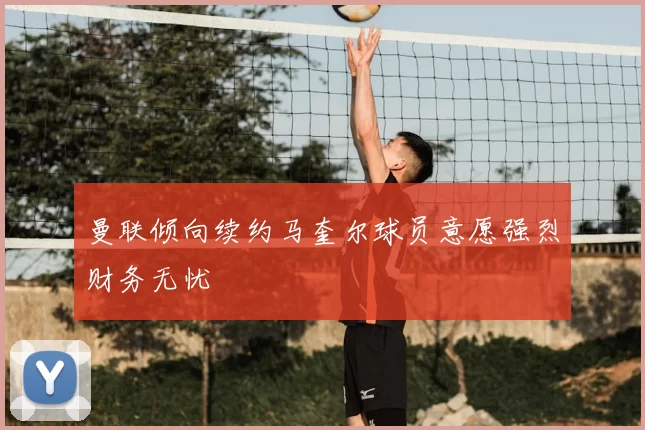 曼联倾向续约马奎尔球员意愿强烈财务无忧