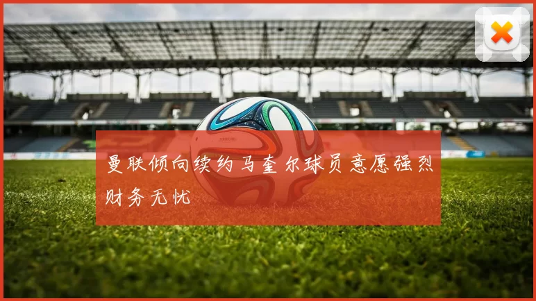曼联倾向续约马奎尔球员意愿强烈财务无忧