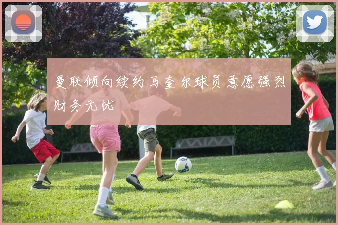 曼联倾向续约马奎尔球员意愿强烈财务无忧