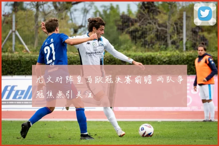 尤文对阵皇马欧冠决赛前瞻 两队争冠焦点引关注