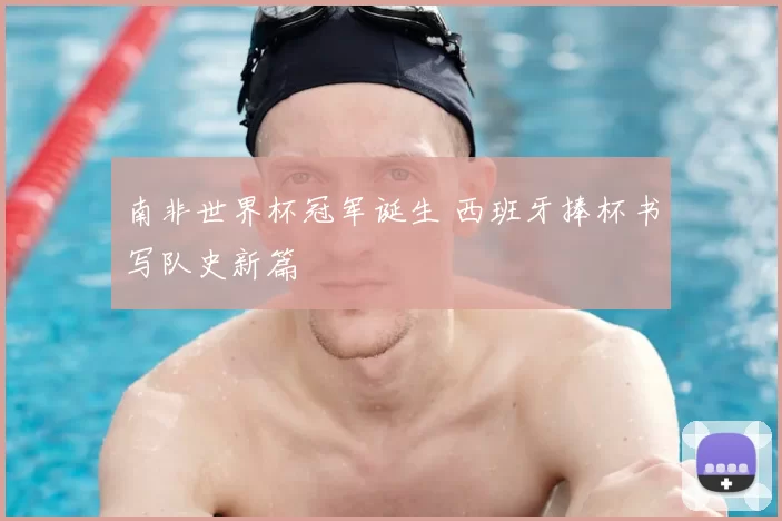 南非世界杯冠军诞生 西班牙捧杯书写队史新篇