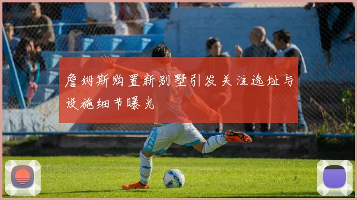 詹姆斯购置新别墅引发关注选址与设施细节曝光