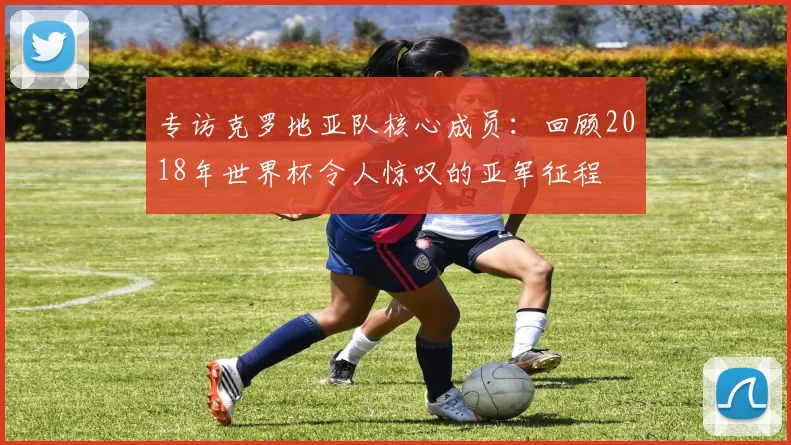 专访克罗地亚队核心成员：回顾2018年世界杯令人惊叹的亚军征程