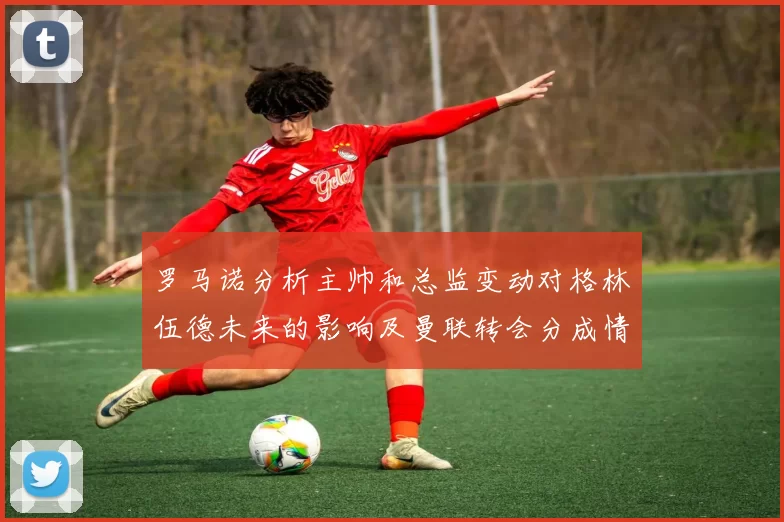 罗马诺分析主帅和总监变动对格林伍德未来的影响及曼联转会分成情况