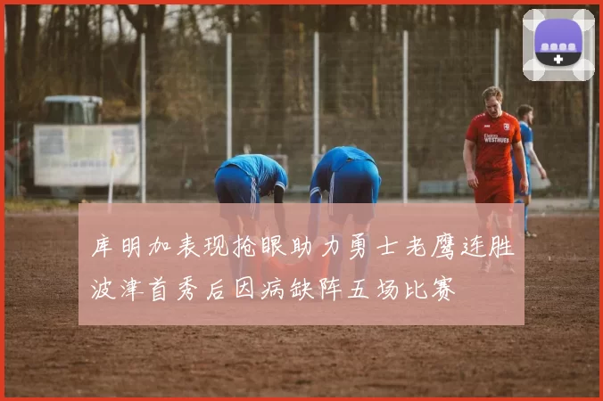 库明加表现抢眼助力勇士老鹰连胜波津首秀后因病缺阵五场比赛