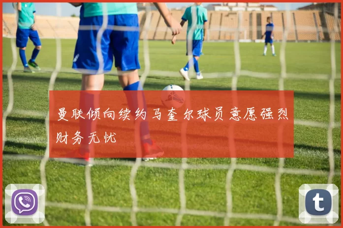 曼联倾向续约马奎尔球员意愿强烈财务无忧