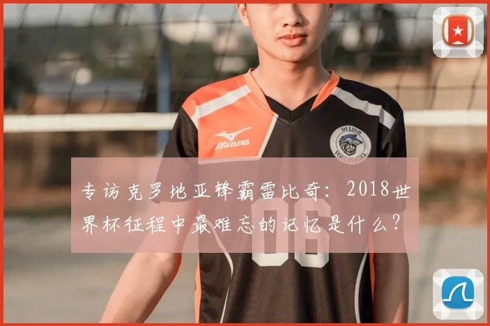 专访克罗地亚锋霸雷比奇：2018世界杯征程中最难忘的记忆是什么？