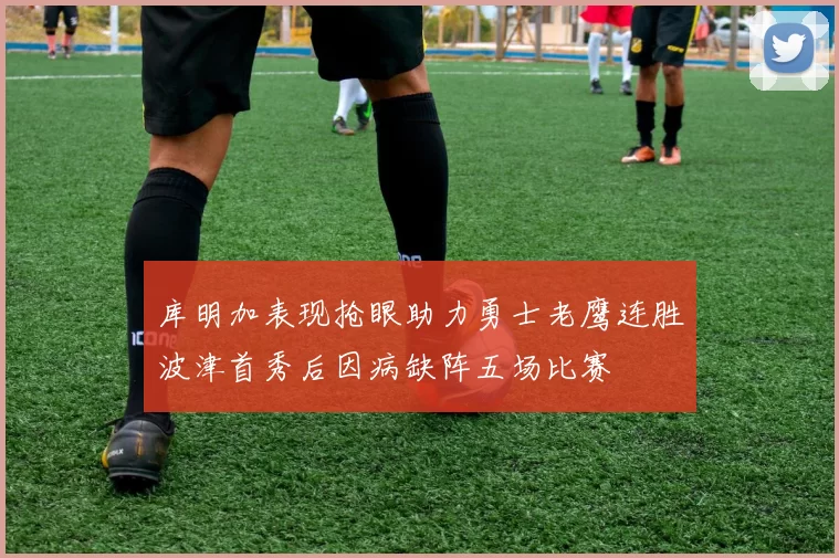 库明加表现抢眼助力勇士老鹰连胜波津首秀后因病缺阵五场比赛