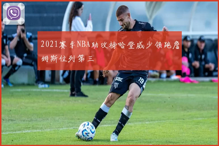 2021赛季NBA助攻榜哈登威少领跑詹姆斯位列第三