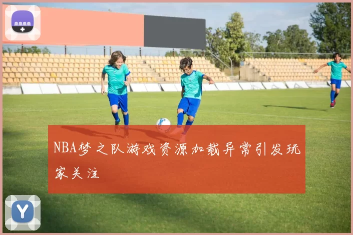 NBA梦之队游戏资源加载异常引发玩家关注
