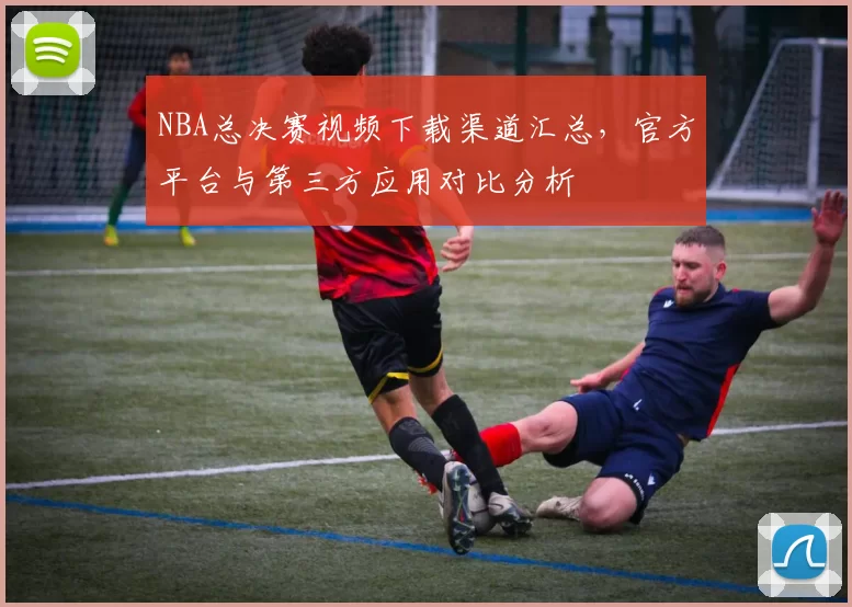 NBA总决赛视频下载渠道汇总，官方平台与第三方应用对比分析