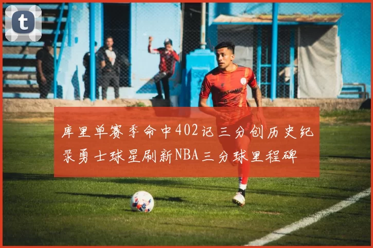 库里单赛季命中402记三分创历史纪录勇士球星刷新NBA三分球里程碑