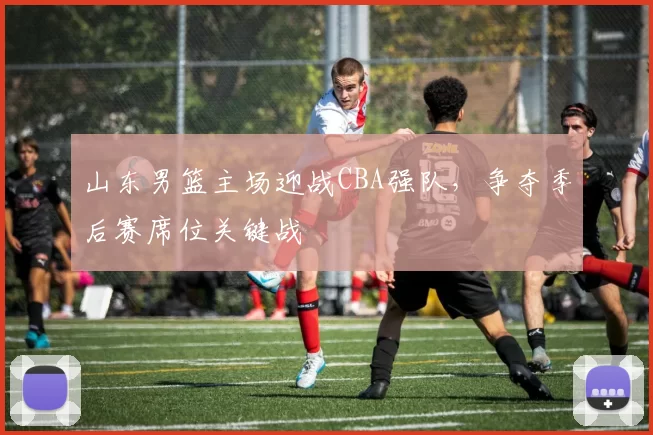 山东男篮主场迎战CBA强队，争夺季后赛席位关键战