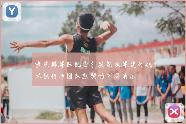 重庆排球队配合引发热议球迷对战术执行与团队默契的不同看法