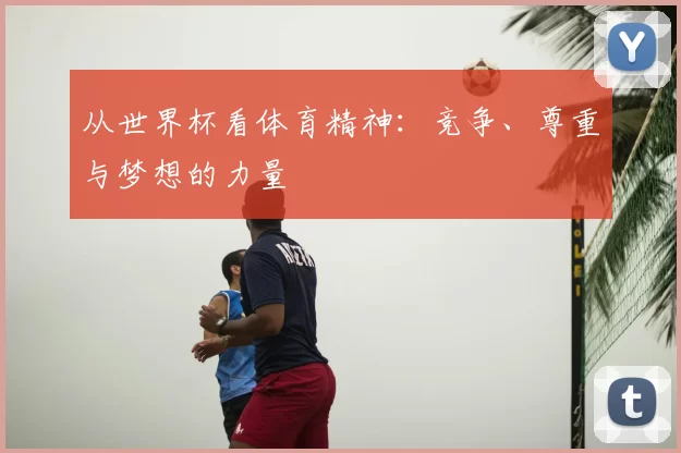 从世界杯看体育精神：竞争、尊重与梦想的力量