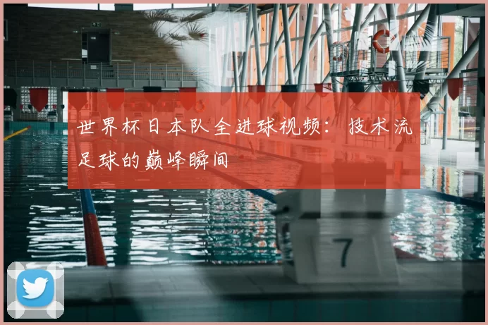 世界杯日本队全进球视频：技术流足球的巅峰瞬间