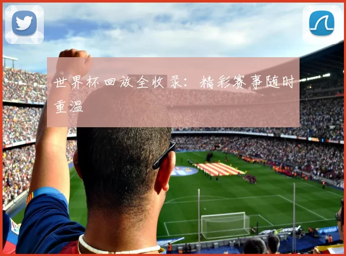 世界杯回放全收录：精彩赛事随时重温