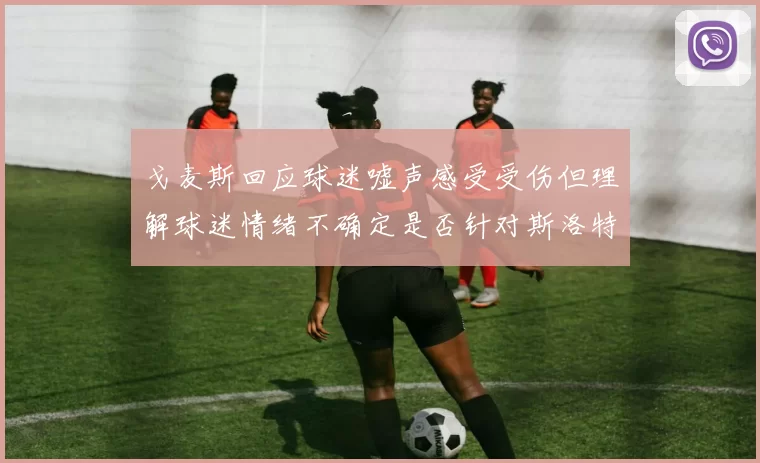 戈麦斯回应球迷嘘声感受受伤但理解球迷情绪不确定是否针对斯洛特