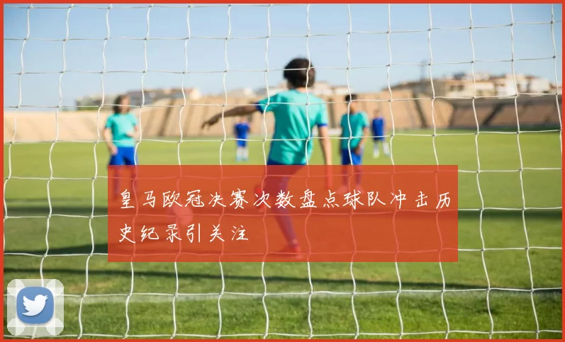 皇马欧冠决赛次数盘点球队冲击历史纪录引关注