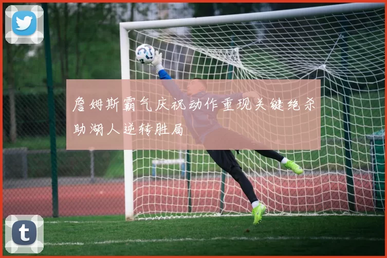 詹姆斯霸气庆祝动作重现关键绝杀助湖人逆转胜局